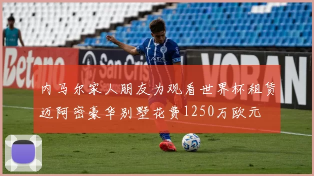 内马尔家人朋友为观看世界杯租赁迈阿密豪华别墅花费1250万欧元