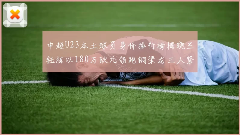 中超U23本土球员身价排行榜揭晓王钰栋以180万欧元领跑铜梁龙三人紧随其后
