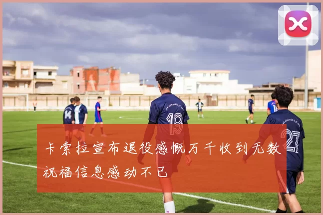 卡索拉宣布退役感慨万千收到无数祝福信息感动不已