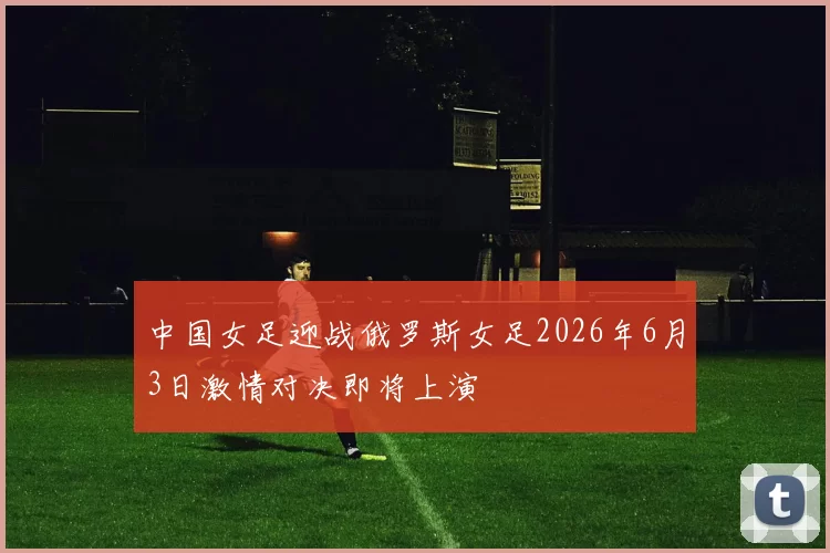 中国女足迎战俄罗斯女足2026年6月3日激情对决即将上演