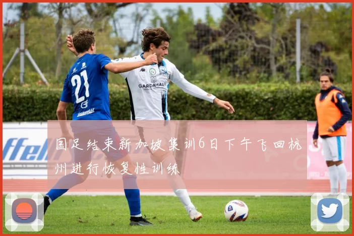 国足结束新加坡集训6日下午飞回杭州进行恢复性训练