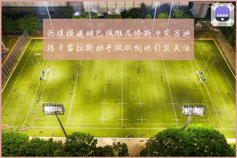 西媒报道姆巴佩维尼修斯冲突吕迪格卡雷拉斯动手双双倒地引发关注