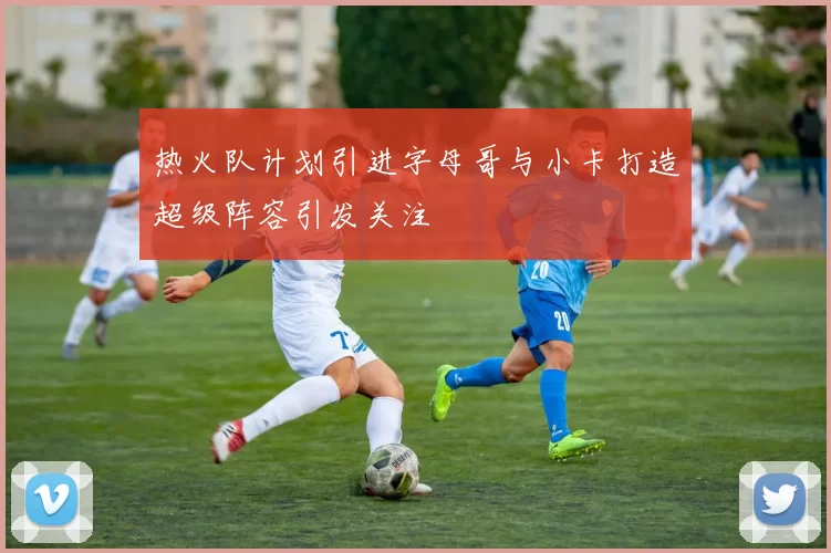 热火队计划引进字母哥与小卡打造超级阵容引发关注