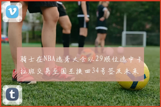 骑士在NBA选秀大会以29顺位选中卡拉班交易至国王换回34号签及未来一轮选秀权