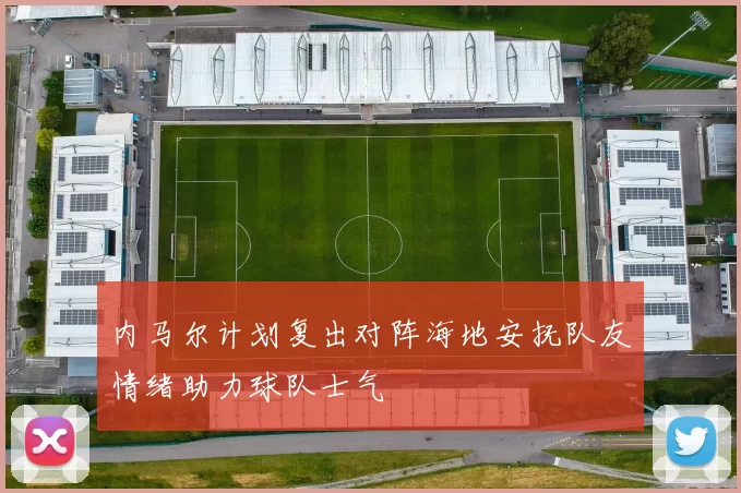 内马尔计划复出对阵海地安抚队友情绪助力球队士气
