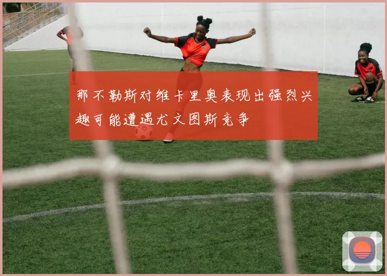 那不勒斯对维卡里奥表现出强烈兴趣可能遭遇尤文图斯竞争