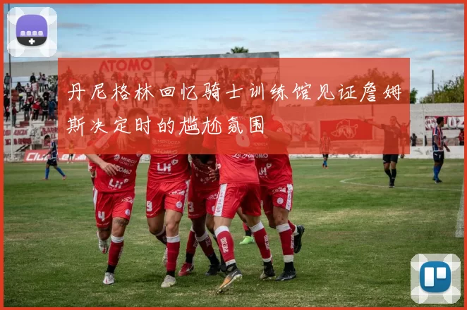丹尼格林回忆骑士训练馆见证詹姆斯决定时的尴尬氛围
