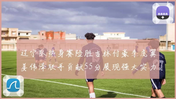辽宁队热身赛险胜吉林付豪李虎翼姜伟泽联手贡献55分展现强大实力