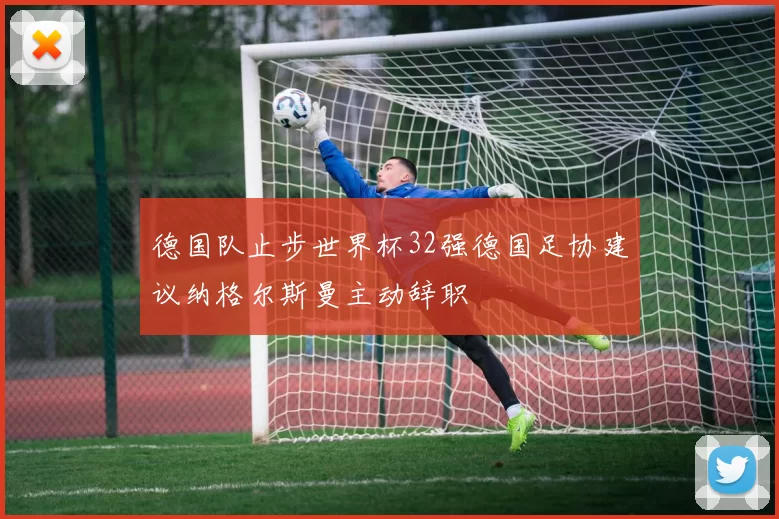 德国队止步世界杯32强德国足协建议纳格尔斯曼主动辞职