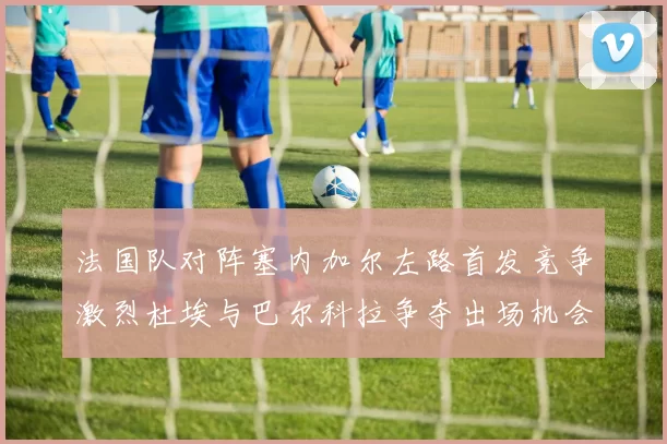 法国队对阵塞内加尔左路首发竞争激烈杜埃与巴尔科拉争夺出场机会
