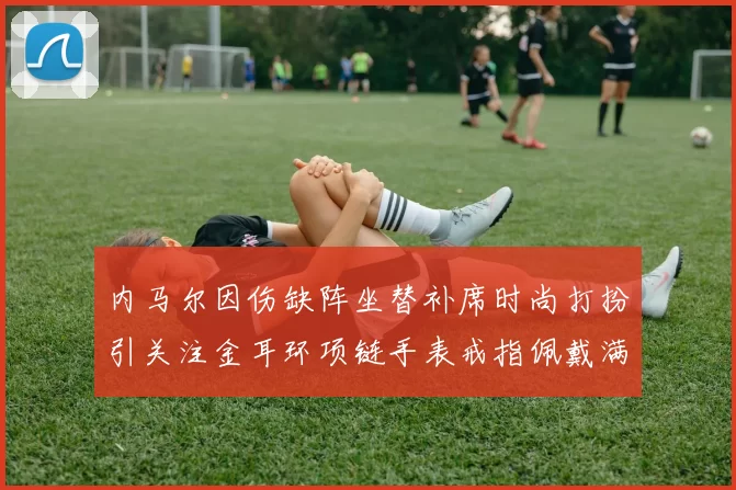 内马尔因伤缺阵坐替补席时尚打扮引关注金耳环项链手表戒指佩戴满身