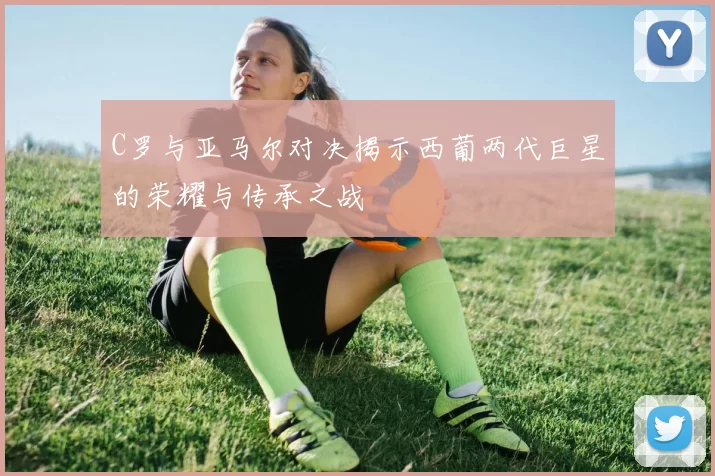 C罗与亚马尔对决揭示西葡两代巨星的荣耀与传承之战