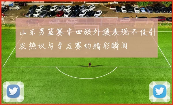 山东男篮赛季回顾外援表现不佳引发热议与季后赛的精彩瞬间