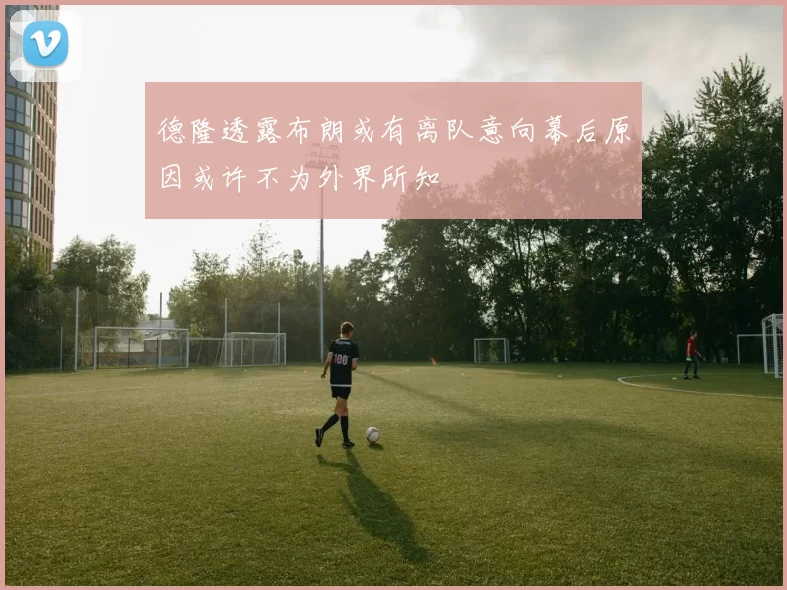 德隆透露布朗或有离队意向幕后原因或许不为外界所知
