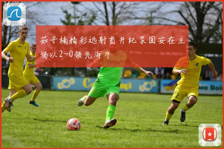 茹子楠精彩远射首开纪录国安在主场以2-0领先海牛