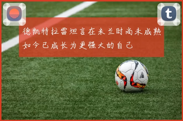 德凯特拉雷坦言在米兰时尚未成熟如今已成长为更强大的自己